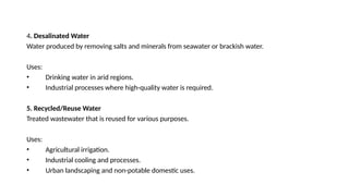 4. Desalinated Water
Water produced by removing salts and minerals from seawater or brackish water.
Uses:
• Drinking water in arid regions.
• Industrial processes where high-quality water is required.
5. Recycled/Reuse Water
Treated wastewater that is reused for various purposes.
Uses:
• Agricultural irrigation.
• Industrial cooling and processes.
• Urban landscaping and non-potable domestic uses.
 