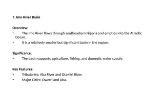 7. Imo River Basin
Overview:
• The Imo River flows through southeastern Nigeria and empties into the Atlantic
Ocean.
• It is a relatively smaller but significant basin in the region.
Significance:
• The basin supports agriculture, fishing, and domestic water supply.
Key Features:
• Tributaries: Aba River and Otamiri River.
• Major Cities: Owerri and Aba.
 