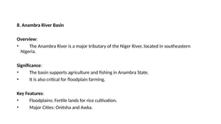 8. Anambra River Basin
Overview:
• The Anambra River is a major tributary of the Niger River, located in southeastern
Nigeria.
Significance:
• The basin supports agriculture and fishing in Anambra State.
• It is also critical for floodplain farming.
Key Features:
• Floodplains: Fertile lands for rice cultivation.
• Major Cities: Onitsha and Awka.
 