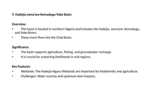 9. Hadejia-Jama’are-Komadugu-Yobe Basin
Overview:
• This basin is located in northern Nigeria and includes the Hadejia, Jama’are, Komadugu,
and Yobe Rivers.
• These rivers flow into the Chad Basin.
Significance:
• The basin supports agriculture, fishing, and groundwater recharge.
• It is crucial for sustaining livelihoods in arid regions.
Key Features:
• Wetlands: The Hadejia-Nguru Wetlands are important for biodiversity and agriculture.
• Challenges: Water scarcity and upstream dam impacts.
 