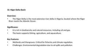 10. Niger Delta Basin
Overview:
• The Niger Delta is the most extensive river delta in Nigeria, located where the Niger
River meets the Atlantic Ocean.
Significance:
• It is rich in biodiversity and natural resources, including oil and gas.
• The basin supports fishing, agriculture, and aquaculture.
Key Features:
• Wetlands and Mangroves: Critical for fisheries and climate regulation.
• Challenges: Environmental degradation due to oil spills and pollution.
 