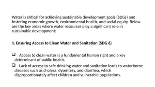 Water is critical for achieving sustainable development goals (SDGs) and
fostering economic growth, environmental health, and social equity. Below
are the key areas where water resources play a significant role in
sustainable development:
1. Ensuring Access to Clean Water and Sanitation (SDG 6)
 Access to clean water is a fundamental human right and a key
determinant of public health.
 Lack of access to safe drinking water and sanitation leads to waterborne
diseases such as cholera, dysentery, and diarrhea, which
disproportionately affect children and vulnerable populations.
 