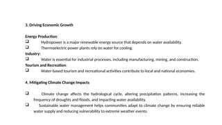 3. Driving Economic Growth
Energy Production:
 Hydropower is a major renewable energy source that depends on water availability.
 Thermoelectric power plants rely on water for cooling.
Industry:
 Water is essential for industrial processes, including manufacturing, mining, and construction.
Tourism and Recreation:
 Water-based tourism and recreational activities contribute to local and national economies.
4. Mitigating Climate Change Impacts
 Climate change affects the hydrological cycle, altering precipitation patterns, increasing the
frequency of droughts and floods, and impacting water availability.
 Sustainable water management helps communities adapt to climate change by ensuring reliable
water supply and reducing vulnerability to extreme weather events.
 