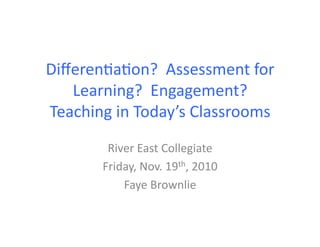 Diﬀeren'a'on?	
  	
  Assessment	
  for	
  
Learning?	
  	
  Engagement?	
  
Teaching	
  in	
  Today’s	
  Classrooms	
  
River	
  East	
  Collegiate	
  
Friday,	
  Nov.	
  19th,	
  2010	
  
Faye	
  Brownlie	
  
 
