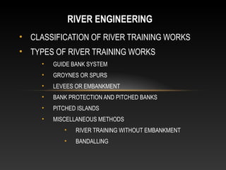 RIVER ENGINEERING
• CLASSIFICATION OF RIVER TRAINING WORKS
• TYPES OF RIVER TRAINING WORKS
•

GUIDE BANK SYSTEM

•

GROYNES OR SPURS

•

LEVEES OR EMBANKMENT

•

BANK PROTECTION AND PITCHED BANKS

•

PITCHED ISLANDS

•

MISCELLANEOUS METHODS
•

RIVER TRAINING WITHOUT EMBANKMENT

•

BANDALLING

 