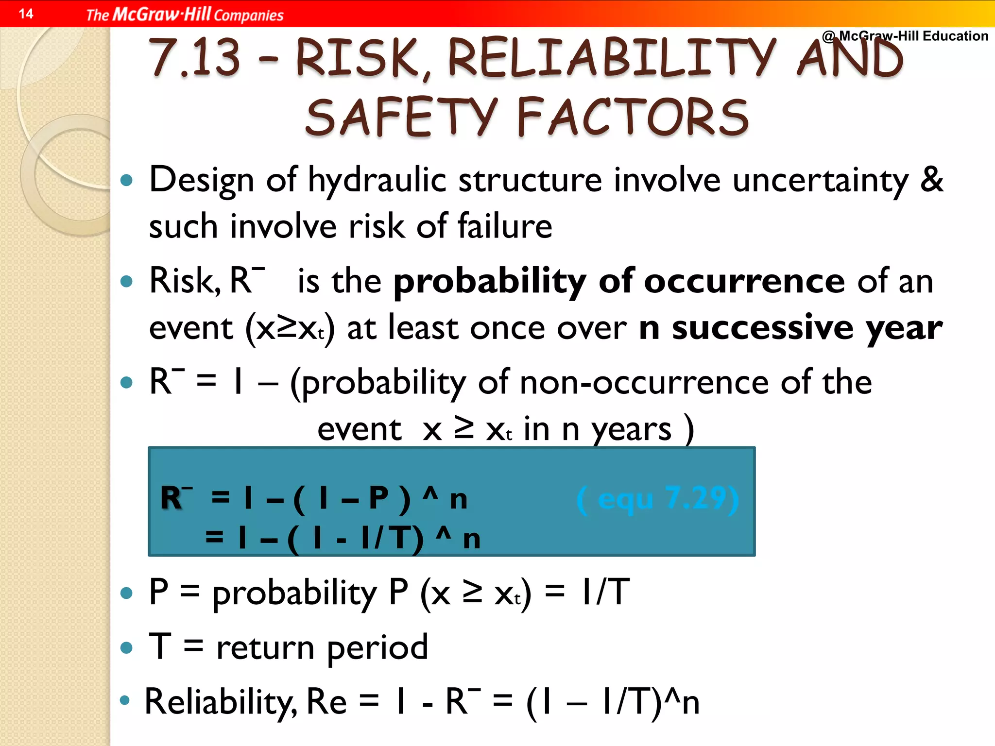 @ McGraw-Hill Education
14
7.13 – RISK, RELIABILITY AND
SAFETY FACTORS
 Design of hydraulic structure involve uncertainty &
such involve risk of failure
 Risk, Rˉ is the probability of occurrence of an
event (x≥xt) at least once over n successive year
 Rˉ = 1 – (probability of non-occurrence of the
event x ≥ xt in n years )
 P = probability P (x ≥ xt) = 1/T
 T = return period
• Reliability, Re = 1 - Rˉ = (1 – 1/T)^n
Rˉ = 1 – ( 1 – P ) ^ n ( equ 7.29)
= 1 – ( 1 - 1/T) ^ n
 