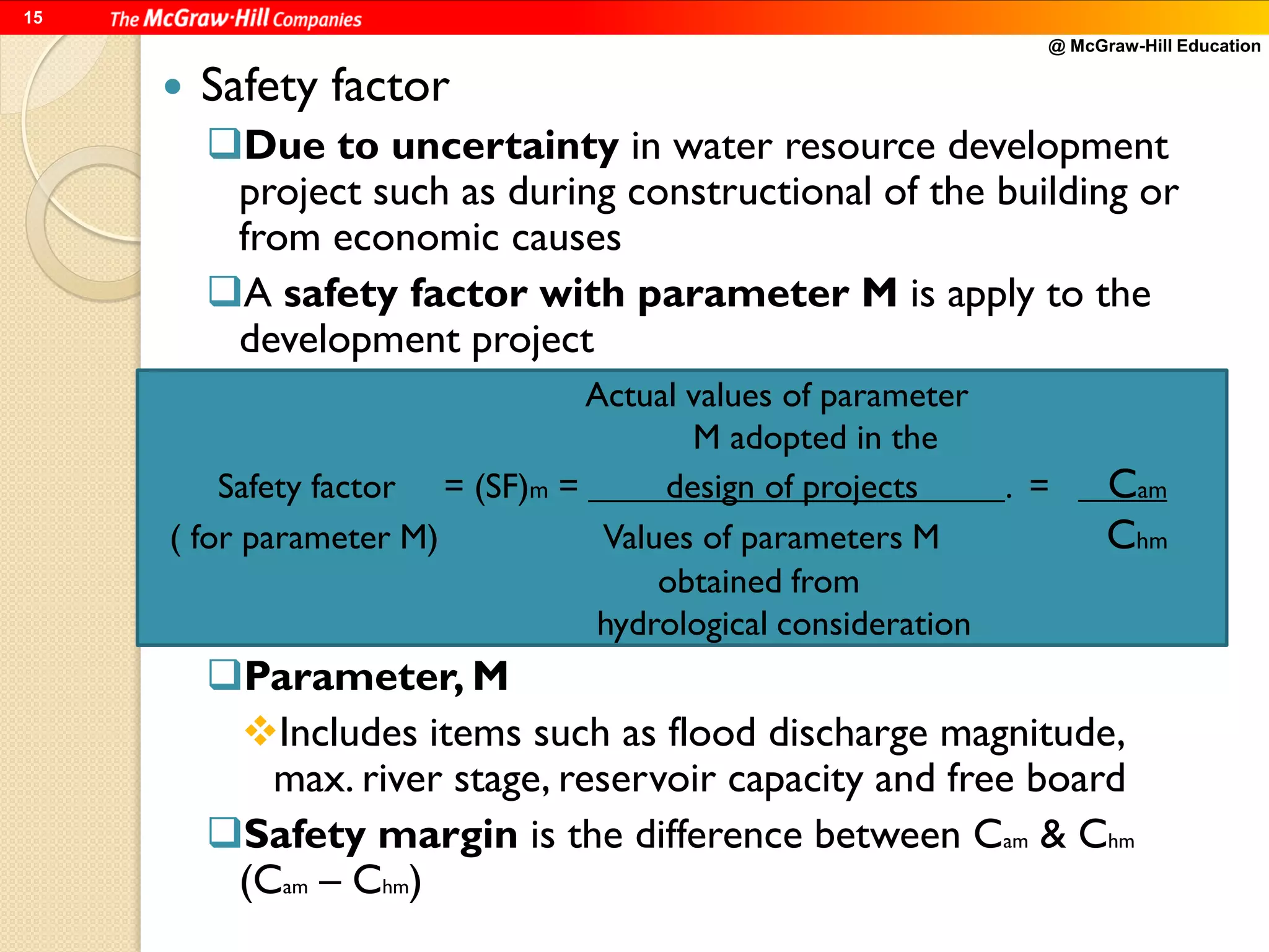 @ McGraw-Hill Education
15
 Safety factor
Due to uncertainty in water resource development
project such as during constructional of the building or
from economic causes
A safety factor with parameter M is apply to the
development project
Parameter, M
Includes items such as flood discharge magnitude,
max. river stage, reservoir capacity and free board
Safety margin is the difference between Cam & Chm
(Cam – Chm)
Actual values of parameter
M adopted in the
Safety factor = (SF)m = design of projects . = Cam
( for parameter M) Values of parameters M Chm
obtained from
hydrological consideration
 