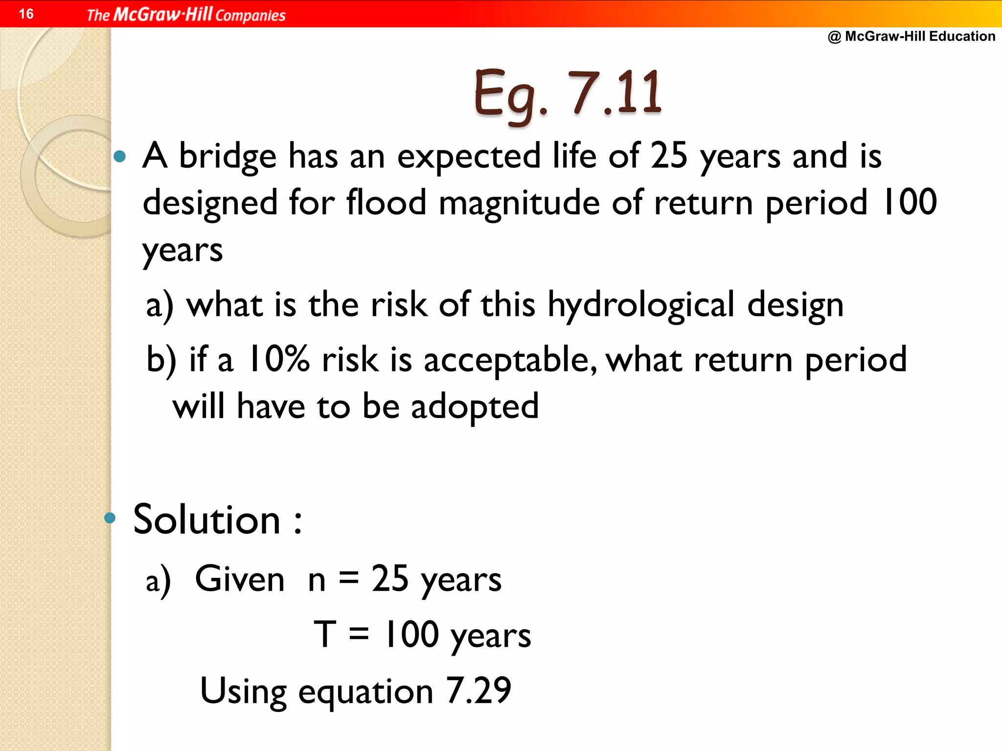 @ McGraw-Hill Education
16
Eg. 7.11
 A bridge has an expected life of 25 years and is
designed for flood magnitude of return period 100
years
a) what is the risk of this hydrological design
b) if a 10% risk is acceptable, what return period
will have to be adopted
• Solution :
a) Given n = 25 years
T = 100 years
Using equation 7.29
 