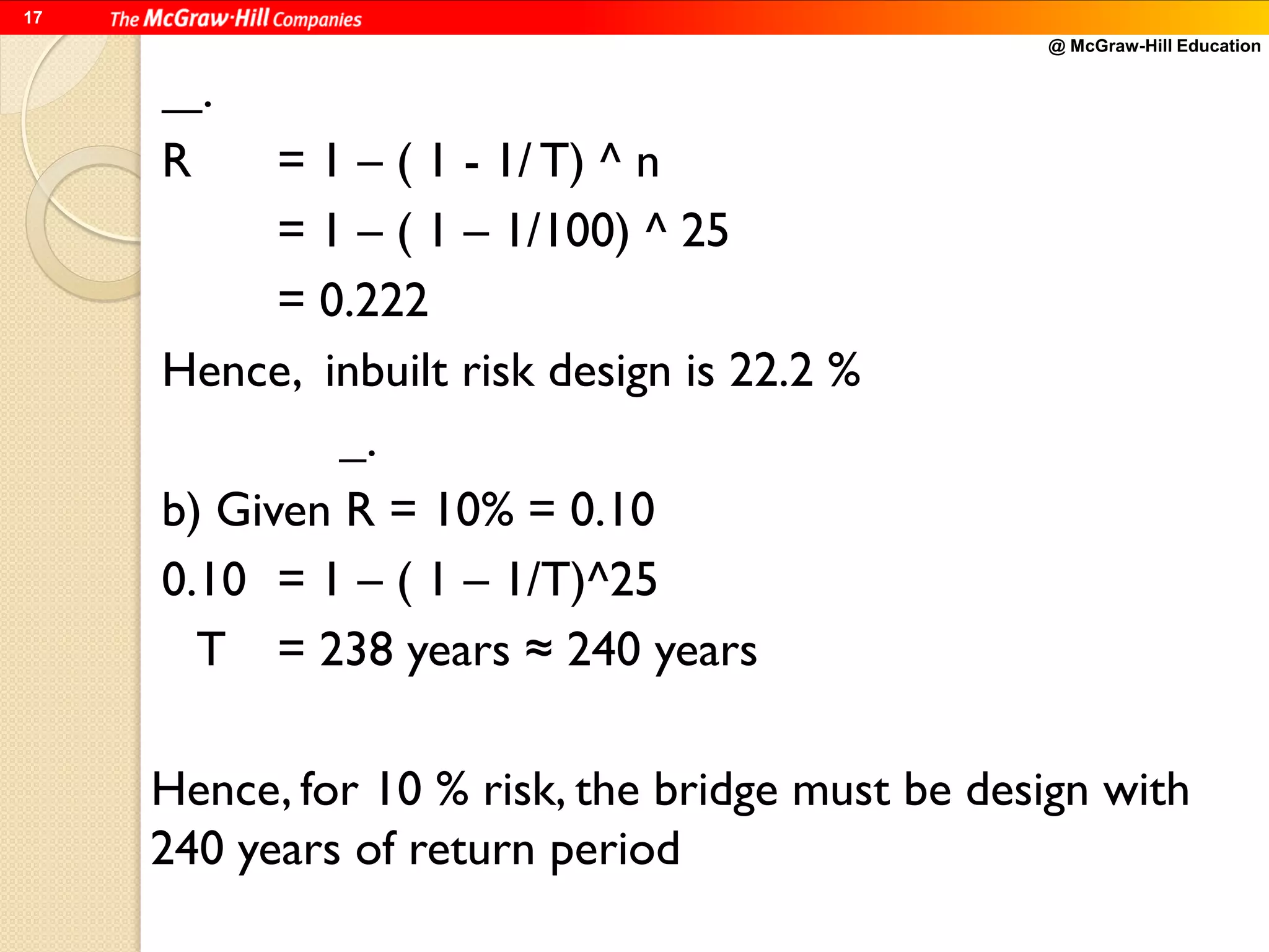 @ McGraw-Hill Education
17
.
R = 1 – ( 1 - 1/ T) ^ n
= 1 – ( 1 – 1/100) ^ 25
= 0.222
Hence, inbuilt risk design is 22.2 %
.
b) Given R = 10% = 0.10
0.10 = 1 – ( 1 – 1/T)^25
T = 238 years ≈ 240 years
Hence, for 10 % risk, the bridge must be design with
240 years of return period
 