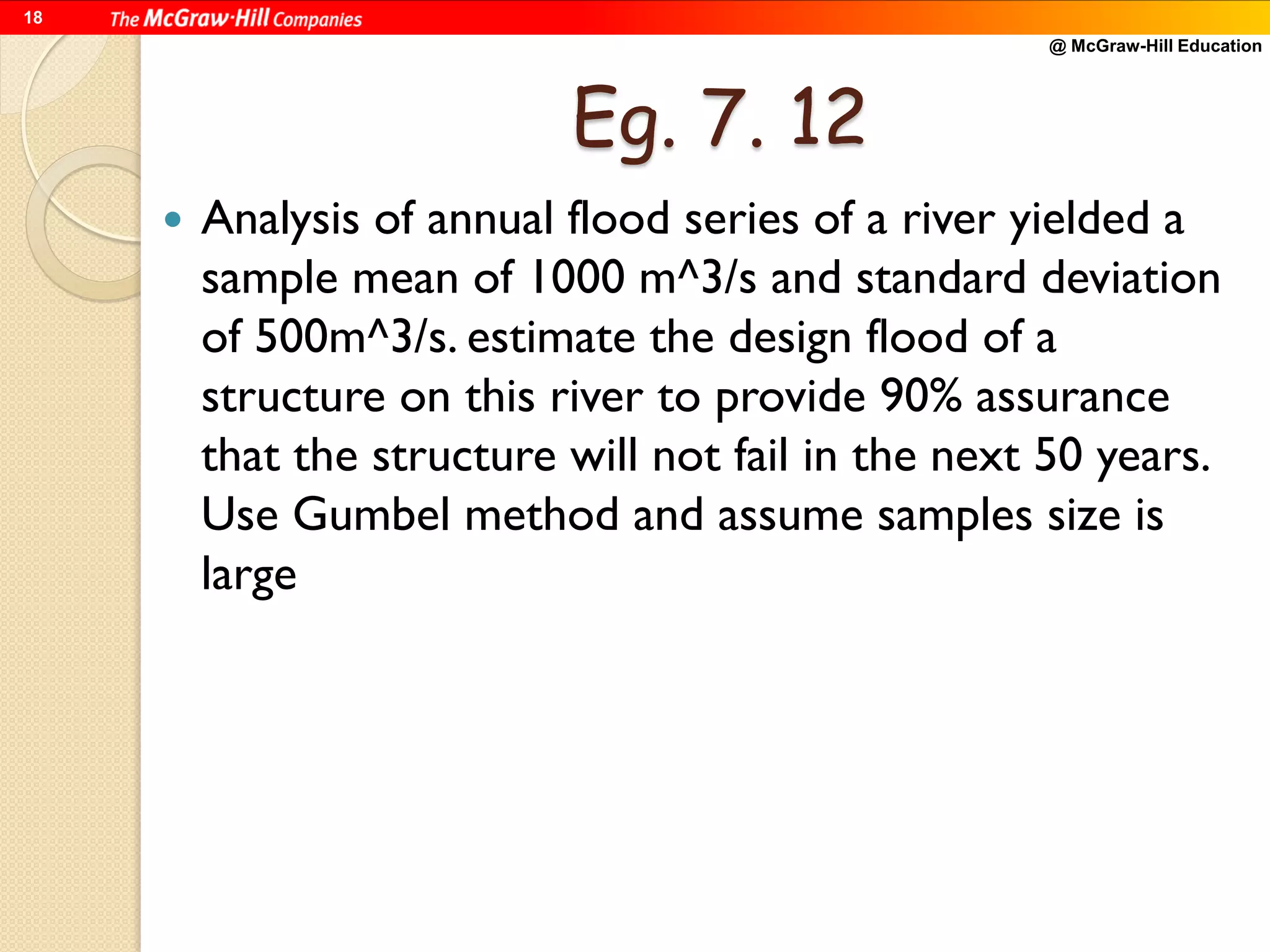 @ McGraw-Hill Education
18
Eg. 7. 12
 Analysis of annual flood series of a river yielded a
sample mean of 1000 m^3/s and standard deviation
of 500m^3/s. estimate the design flood of a
structure on this river to provide 90% assurance
that the structure will not fail in the next 50 years.
Use Gumbel method and assume samples size is
large
 