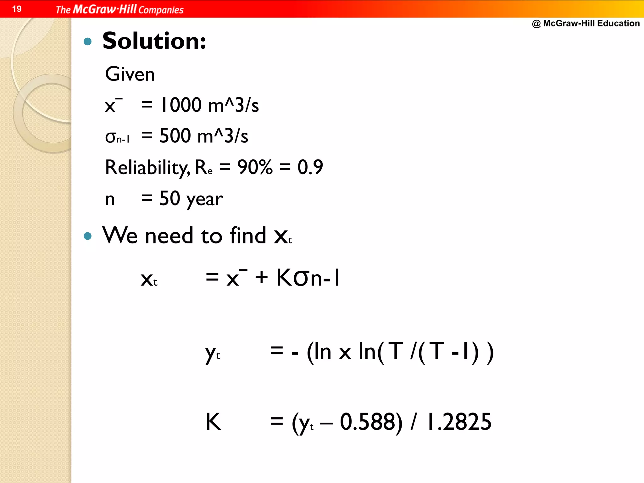 @ McGraw-Hill Education
19
 Solution:
Given
xˉ = 1000 m^3/s
σn-1 = 500 m^3/s
Reliability, Re = 90% = 0.9
n = 50 year
 We need to find xt
xt = xˉ + Kσn-1
yt = - (ln x ln( T /( T -1) )
K = (yt – 0.588) / 1.2825
 