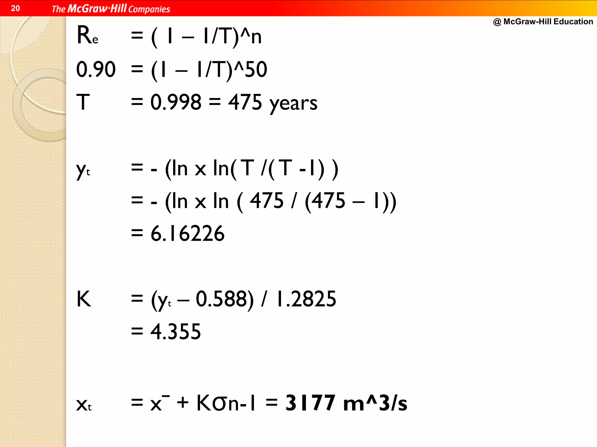 @ McGraw-Hill Education
20
Re = ( 1 – 1/T)^n
0.90 = (1 – 1/T)^50
T = 0.998 = 475 years
yt = - (ln x ln( T /( T -1) )
= - (ln x ln ( 475 / (475 – 1))
= 6.16226
K = (yt – 0.588) / 1.2825
= 4.355
xt = xˉ + Kσn-1 = 3177 m^3/s
 