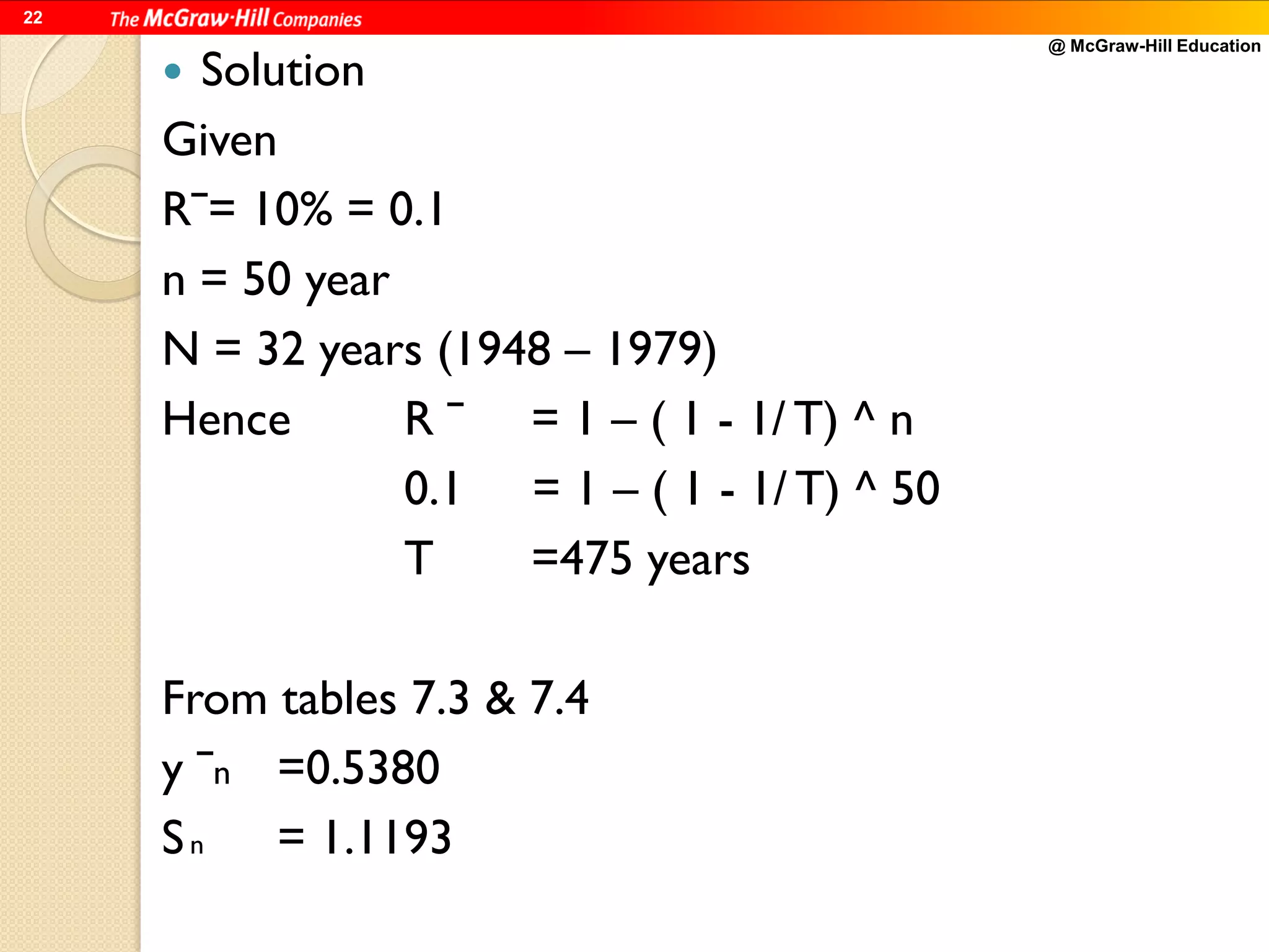 @ McGraw-Hill Education
22
 Solution
Given
Rˉ= 10% = 0.1
n = 50 year
N = 32 years (1948 – 1979)
Hence R ˉ = 1 – ( 1 - 1/ T) ^ n
0.1 = 1 – ( 1 - 1/ T) ^ 50
T =475 years
From tables 7.3 & 7.4
y ˉn =0.5380
Sn = 1.1193
 