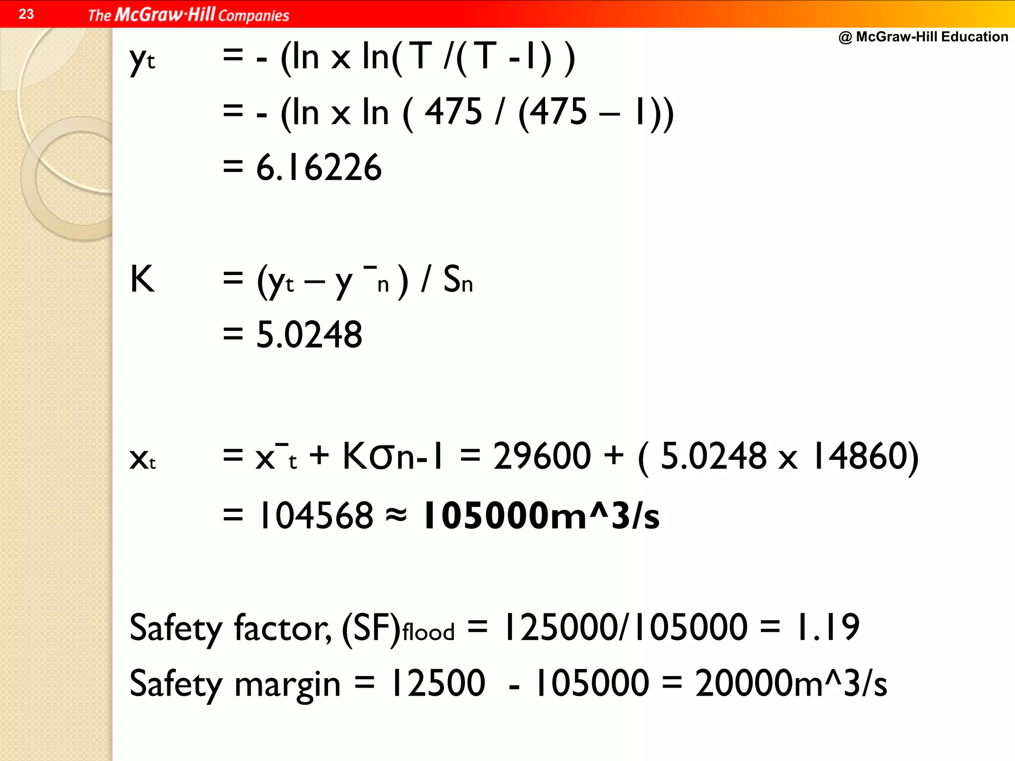 @ McGraw-Hill Education
23
yt = - (ln x ln( T /( T -1) )
= - (ln x ln ( 475 / (475 – 1))
= 6.16226
K = (yt – y ˉn ) / Sn
= 5.0248
xt = xˉt + Kσn-1 = 29600 + ( 5.0248 x 14860)
= 104568 ≈ 105000m^3/s
Safety factor, (SF)flood = 125000/105000 = 1.19
Safety margin = 12500 - 105000 = 20000m^3/s
 