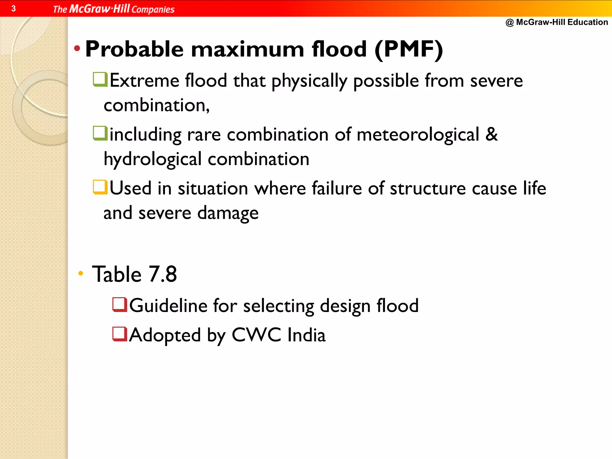 @ McGraw-Hill Education
3
•Probable maximum flood (PMF)
Extreme flood that physically possible from severe
combination,
including rare combination of meteorological &
hydrological combination
Used in situation where failure of structure cause life
and severe damage
 Table 7.8
Guideline for selecting design flood
Adopted by CWC India
 