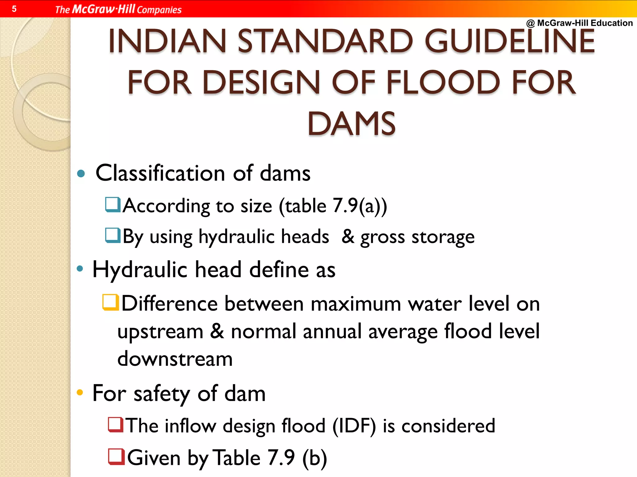 @ McGraw-Hill Education
5
INDIAN STANDARD GUIDELINE
FOR DESIGN OF FLOOD FOR
DAMS
 Classification of dams
According to size (table 7.9(a))
By using hydraulic heads & gross storage
• Hydraulic head define as
Difference between maximum water level on
upstream & normal annual average flood level
downstream
• For safety of dam
The inflow design flood (IDF) is considered
Given byTable 7.9 (b)
 