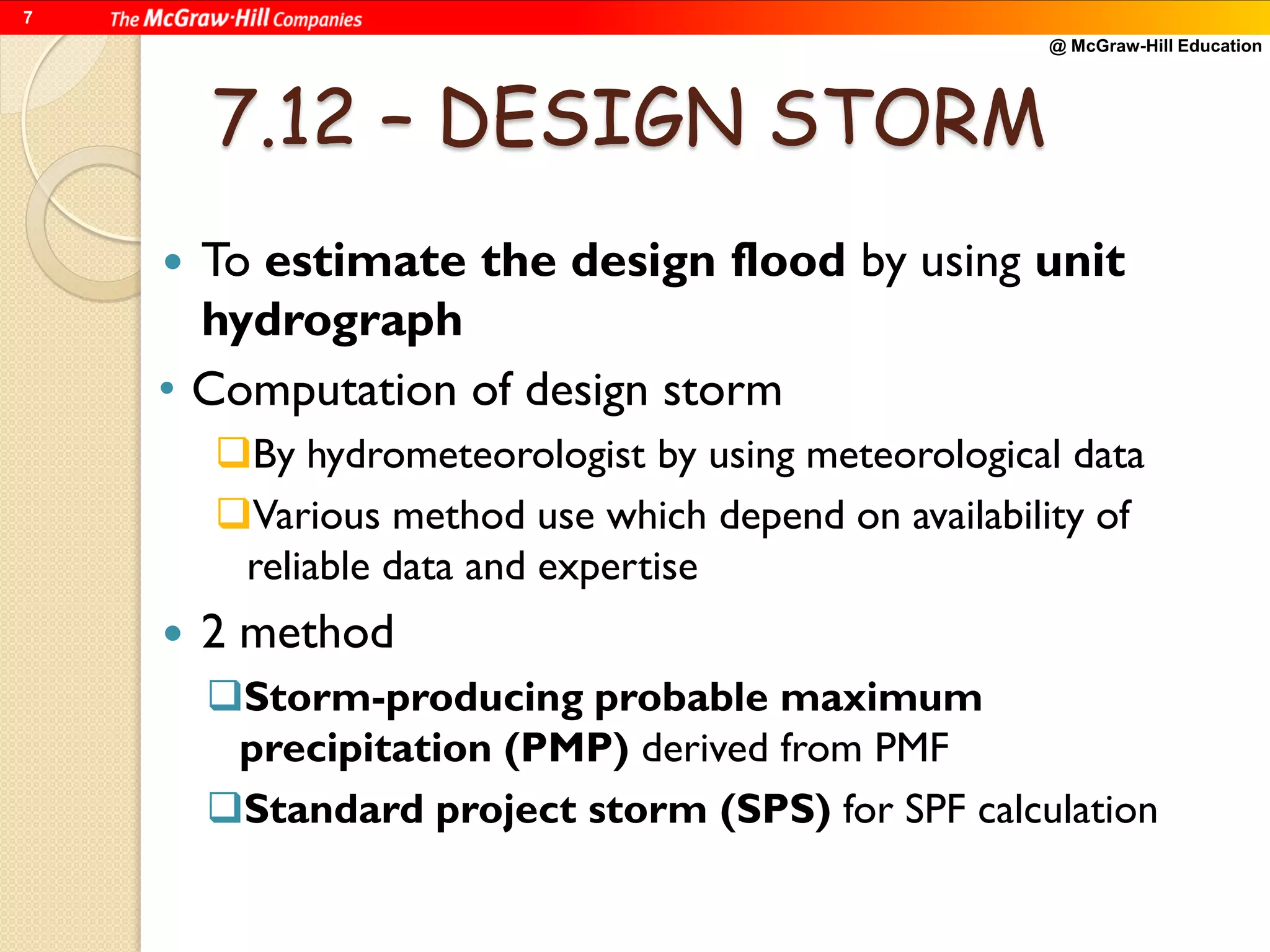 @ McGraw-Hill Education
7
7.12 – DESIGN STORM
 To estimate the design flood by using unit
hydrograph
• Computation of design storm
By hydrometeorologist by using meteorological data
Various method use which depend on availability of
reliable data and expertise
 2 method
Storm-producing probable maximum
precipitation (PMP) derived from PMF
Standard project storm (SPS) for SPF calculation
 