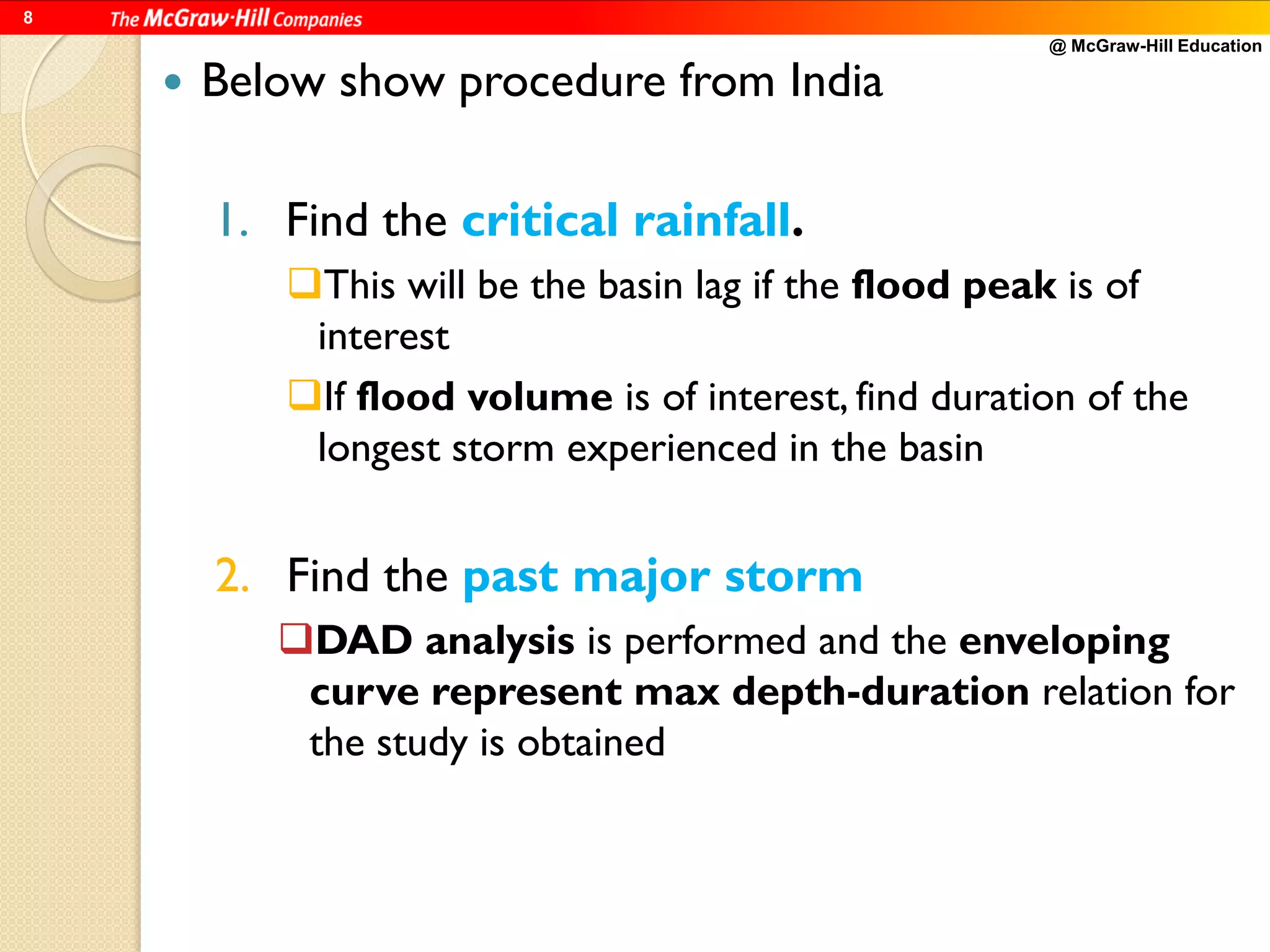@ McGraw-Hill Education
8
 Below show procedure from India
1. Find the critical rainfall.
This will be the basin lag if the flood peak is of
interest
If flood volume is of interest, find duration of the
longest storm experienced in the basin
2. Find the past major storm
DAD analysis is performed and the enveloping
curve represent max depth-duration relation for
the study is obtained
 
