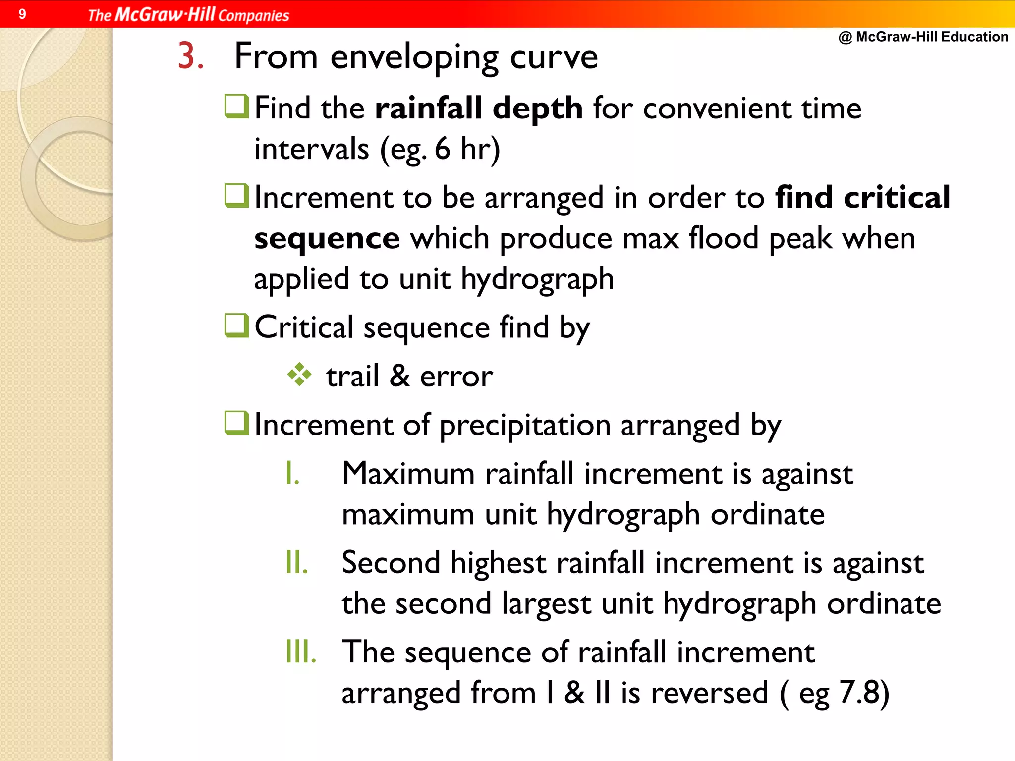 @ McGraw-Hill Education
9
3. From enveloping curve
Find the rainfall depth for convenient time
intervals (eg. 6 hr)
Increment to be arranged in order to find critical
sequence which produce max flood peak when
applied to unit hydrograph
Critical sequence find by
 trail & error
Increment of precipitation arranged by
I. Maximum rainfall increment is against
maximum unit hydrograph ordinate
II. Second highest rainfall increment is against
the second largest unit hydrograph ordinate
III. The sequence of rainfall increment
arranged from I & II is reversed ( eg 7.8)
 