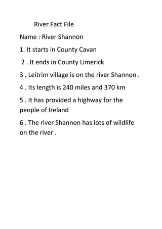 River Fact File
Name : River Shannon
1. It starts in County Cavan
2 . It ends in County Limerick
3 . Leitrim village is on the river Shannon .
4 . Its length is 240 miles and 370 km
5 . It has provided a highway for the
people of Ireland
6 . The river Shannon has lots of wildlife
on the river .
 