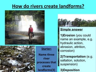 How do rivers create landforms? Starter: Name three river processes that create landforms(3) Simple answer 1)Erosion  (you could name an example, e.g. hydraulic action, abrasion, attrition, corrosion) 2)Transportation  (e.g. saltation, solution, suspension) 3)Deposition 