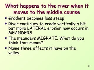 What happens to the river when it
moves to the middle course
Gradient becomes less steep
River continues to erode vertically a bit
but more LATERAL erosion now occurs in
MEANDERS
The meanders MIGRATE. What do you
think that means?
Name three effects it have on the
valley.

21

 
