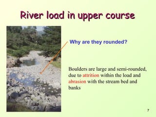 River load in upper course
Why are they rounded?

Boulders are large and semi-rounded,
due to attrition within the load and
abrasion with the stream bed and
banks

7

 
