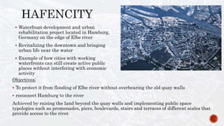  Waterfront development and urban
rehabilitation project located in Hamburg,
Germany on the edge of Elbe river
 Revitalizing the downtown and bringing
urban life near the water
 Example of how cities with working
waterfronts can still create active public
places without interfering with economic
activity
Objectives:
 To protect it from flooding of Elbe river without overbearing the old quay walls
 reconnect Hamburg to the river
Achieved by raising the land beyond the quay walls and implementing public space
typologies such as promenades, piers, boulevards, stairs and terraces of different scales that
provide access to the river.
 