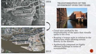 1934
2013
TRANSFORMATION OF THE
RIVERFRONT OVER THE YEARS
 Canal area marked by the
longitudinality of the space that visually
opens to the river
 Keeping a human scale in relation to the
pedestrians while allowing certain
density in the district.
 Aesthetically composed yet highly
efficient buildings in terms of
sustainability.
 