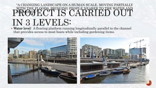  Water level: A floating platform running longitudinally parallel to the channel
that provides access to most boats while including gardening items.
“A CHANGING LANDSCAPE ON A HUMAN SCALE, MOVING PARTIALLY
WITH THE FLOODS, BRINGING PEOPLE NEARER TO THE WATER AND
ITS MOODS.”
 