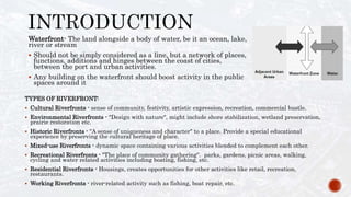 TYPES OF RIVERFRONT:
 Cultural Riverfronts - sense of community, festivity, artistic expression, recreation, commercial bustle.
 Environmental Riverfronts - "Design with nature", might include shore stabilization, wetland preservation,
prairie restoration etc.
 Historic Riverfronts - "A sense of uniqueness and character" to a place. Provide a special educational
experience by preserving the cultural heritage of place.
 Mixed-use Riverfronts - dynamic space containing various activities blended to complement each other.
 Recreational Riverfronts - "The place of community gathering". parks, gardens, picnic areas, walking,
cycling and water related activities including boating, fishing, etc.
 Residential Riverfronts - Housings, creates opportunities for other activities like retail, recreation,
restaurants.
 Working Riverfronts - river-related activity such as fishing, boat repair, etc.
Waterfront- The land alongside a body of water, be it an ocean, lake,
river or stream
 Should not be simply considered as a line, but a network of places,
functions, additions and hinges between the coast of cities,
between the port and urban activities.
 Any building on the waterfront should boost activity in the public
spaces around it
 