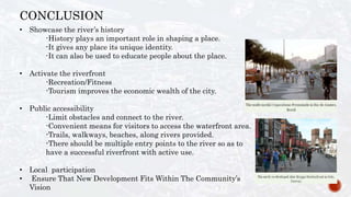 CONCLUSION
• Showcase the river’s history
-History plays an important role in shaping a place.
-It gives any place its unique identity.
-It can also be used to educate people about the place.
• Activate the riverfront
-Recreation/Fitness
-Tourism improves the economic wealth of the city.
• Public accessibility
-Limit obstacles and connect to the river.
-Convenient means for visitors to access the waterfront area.
-Trails, walkways, beaches, along rivers provided.
-There should be multiple entry points to the river so as to
have a successful riverfront with active use.
• Local participation
• Ensure That New Development Fits Within The Community’s
Vision
 