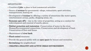 ADVANTAGES:
 Creation of jobs- a place to host commercial activities
 Source of revenue for government –shops, restaurants, sport activities,
transportation, boating etc
 Development of tourism by offering a variety of attractions like water sports,
entertainment arenas, parks, shopping areas, etc.
 Economic spin-off’s – rise in the value of properties, acting as a catalyst for
redevelopment and renewal of nearby places.
 Habitat protection and restoration -Conservation of water in the river,
Human/Environmental connections, Conservation and development of land,
Conservation of flora and fauna
 Maintenance of river bank.
 Flood control measures
 Provide the general public with an open space for leisure and recreation.
 Revitalizing the neighborhood
 CREATES A HEALTHY AND ACTIVE URBAN ENVIRONMENT.
 