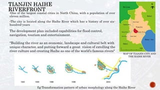 •One of the largest coastal cities in North China, with a population of over
eleven million.
•The city is located along the Haihe River which has a history of over six-
hundred-years
The development plan included capabilities for flood control,
navigation, tourism and entertainment.
“Building the river as an economic, landscape and cultural belt with
unique character, and putting forward a great vision of extolling the
river culture and creating Haihe as one of the world’s famous rivers"
fig:Transformation pattern of urban morphology along the Haihe River
MAP OF TIANJIN CITY AND
THE HAIHE RIVER
 
