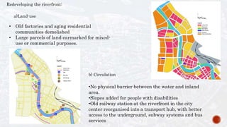 Redeveloping the riverfront:
b) Circulation
•No physical barrier between the water and inland
area.
•Slopes added for people with disabilities
•Old railway station at the riverfront in the city
center reorganised into a transport hub, with better
access to the underground, subway systems and bus
services
a)Land-use
• Old factories and aging residential
communities demolished
• Large parcels of land earmarked for mixed-
use or commercial purposes.
 