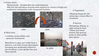 c) Urban fabric
•Dramatically changed after the redevelopment.
•Old low-rise and dense housing units replaced by clusters of high-rise
residential communities with commercial facilities
20092000
d) Built form
• visibility, permeability, and
openness maintained.
Waterfront is open and visible from a
distance, and with several skyscrapers
becoming new landmarks related to
the riverfront, a new skyline has now
been created.
In 2008
e) Vegetation:
f) Activity
•Swimming, fishing, or
sight-seeing by boat.
• Other non-water-
related, like general
parks or other public
open spaces
•Planting design for the
achieving a visual effect in
riverfront.
 