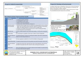SHEET NO.
13
NAME – PRAVEEN MUKATI
SCHOLAR. NO. - 141109029
B PLAN THESIS
SUB. CODE: PLA 424
PERSPECTIVE AND BENEFIT OF PROPOSAL
PROPOSAL FOR RETAINING WALLAND PROMENADE
MAULANA AZAD NATIONAL INSTITUTE
OF TECHNOLOGY, BHOPAL
DEPARTMENT OF PLANNING AND
ARCHIETECTURE
Perspective behind the proposal plan
Study area Government land
Land for development of
social purpose
Recreation purpose
Without fee
Recreation purpose
With fee
Developed land
Under developed land
Policy for the ghat revitalization
Construction of retaining wall parallel to
promenade
•Boat club
•Informal market
•On street parking for 2w
•Open gym
•Meditation and yoga center
•Ashram/dharmsala
•Garden & water front park
•Light show
•Lower promenade
•Riverfront walkway
•Open air theatre
Proposals Benefits
A Retaining wall  To protect the natural waterfront
 In streamlining the water course
 It will helpful in erosion control
 Helpful in solid waste management
 To prevent the riverfront becoming a dumping site.
B Waterfront park &
lower promenade
 Waterfront Park & footpath: these two elements are running parallel to the river, offers a
unique vista to the people towards water body. Along the river people can walk and do
fishing. This segment along the river will be as active as a public street.
 Along the river footpath will provide direct access to water for boating and fishing.
 It can be the place for social integration
C Boat club zone It will be a children attraction zone, profit/revenue earning, , it will be active recreational
area
D formal market It is a local bazaar for vegetable or fruits sops or vendors.it consist of handicrafts.
E Light show/Open air
theatre
It is proposed along the riverfront for increasing the aesthetic value and for entertainment
purpose of visitors along narmada river.
F Open gym For Gym, equipments available free of cost for the children to old age people
G Ashram/Dharamshala To organized cultural activities & for the parikrma vaasi and for the people visited on fair
H Yoga and meditation
centre
To organize the activities like yoga and for the relief of mind medication centre has been
provided for the peoples those who visited for walk at morning and evening time.
I Parking space There will be parking area for two wheeler vehicles near the Narmada river ghat and along
the informal market and parks &garden.
Recreational activities Proposal and their benefits
Proposal for Retaining wall and promenade
According to MoEF policies and guidelines stretch for the riverfront development
must not be less than 2km, and 10-15 meter area should be no construction zone
because of the presence of riparian vegetation.
The lower promenade must not be less than 15-20feet with the presence of lights,
trees and plantation has been along the lower promenade.
Existing riparian vegetation space
Narmada river
10M no construction
zone
5M lower
promenade
.5M width
Retaining
wall
30M
Proposals
Water level
15-20 M
According to riverfront guidelines
• Retaining wall area along river– 2.78 km
• Retaining wall width- .5metre
• Sethani ghat - .5 km
• Lower promenade area along river-2.28km
• Lower promenade width -5meter (15feet)
Retaining wall
Lower promenade
 