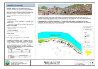 SHEET NO.
15
NAME – PRAVEEN MUKATI
SCHOLAR. NO. - 141109029
B PLAN THESIS
SUB. CODE: PLA 424
PROPOSAL PLAN FOR
RIVERFRONT WALK
MAULANA AZAD NATIONAL INSTITUTE
OF TECHNOLOGY, BHOPAL
DEPARTMENT OF PLANNING AND
ARCHIETECTURE
Riverfront walkway- The riverfront walkway focuses on
developing a riverfront walk connecting the people with different
recreational activities and provide accessibility to the formal
market, and along with Restoration and Infra development. The
primary focus would be to create enabling infrastructure
interconnecting major recreational activities along the river
Narmada.
Proposed Component
 Strengthening of approach Roads leading to Pilgrimage Assets
along the river
 Beautification of Approach Roads leading to Pilgrimage Assets
along the riverfront Walk.
 Facade restoration of temples along the walk.
 Directional Signage
 Covering of open drains.
 Street lighting inspired by local architecture.
 Seating benches.
 Beautification of walkway
Proposal for riverfront walk
• The guidelines recommended widths of footpaths as per their
carrying capacity in terms of number of persons per hour. The
minimum width of a footpath in the guidelines is suggested to
be 1.5 meters, at places where number of people going in both
directions per hour is less than 800. A footpath of width 4
meters can carry 6,000 persons per hour per in one direction or
4,000 persons in both the directions
• The guidelines illustrated various design elements leading to universal access. It also recommended various lane sizes for Non-
Motorized Transport (NMT) lanes for bicyclists, cycle rickshaws, hand push carts, hawker carts, animal carts etc. It recommended the
minimum acceptable width of NMT lane for single lane movement to be 2.5 metres (p.76)
• The minimum width of a footpath was recommended to be 1.8 metres which allows minimum two people to cross each other
comfortably. The footpath should have clear headroom of minimum 2.4 metres (pp.43-44). Width of footpaths was also recommended
according to land-uses as pedestrian flow is largely determined by it.
Indian road congress -guidelines for riverfront walk
 