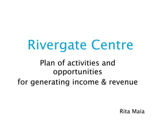 Rivergate Centre
      Plan of activities and
          opportunities
for generating income & revenue


                          Rita Maia
 
