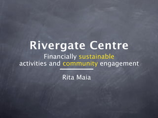 Rivergate Centre
         Financially sustainable
activities and community engagement

            Rita Maia
 