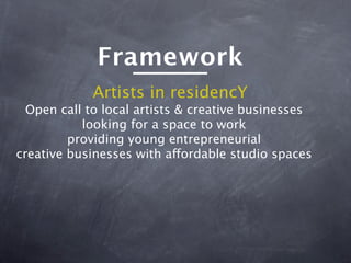 Framework
            Artists in residencY
  Open call to local artists & creative businesses
           looking for a space to work
         providing young entrepreneurial
creative businesses with affordable studio spaces
 