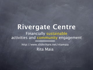 Rivergate Centre
         Financially sustainable
activities and community engagement
     http://www.slideshare.net/ritamaia
               Rita Maia
 