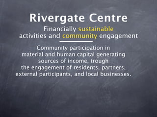 Rivergate Centre
          Financially sustainable
 activities and community engagement
        Community participation in
  material and human capital generating
        sources of income, trough
  the engagement of residents, partners,
external participants, and local businesses.
 
