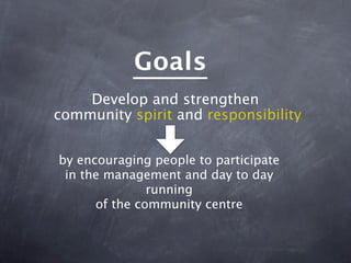 Goals
    Develop and strengthen
community spirit and responsibility


by encouraging people to participate
 in the management and day to day
               running
      of the community centre
 