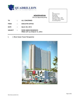  
                                                                                      	
  
                                                                                      cc:	
  	
  	
                             	
  
                                                                                      SOG	
  Supervisor	
  	
  
                                                                                      Marketing	
  
                                                            MEMORANDUM                Sales	
  Heads	
  	
  
                                                          2012-02-20giraffebuilding   Executive	
  Office	
  -­‐	
  EDC	
  	
  
                                                                                      CDC	
  Japan	
  /	
  KSA	
  /	
  Qatar	
  
TO                              :        ALL CONCERNED                                Accounting	
  Head	
  	
  


FROM                            :        EXECUTIVE OFFICE

DATE                            :        March 28, 2012

SUBJECT                         :        RIVER GREEN RESIDENCES
                                         PRICE LIST as of March 13, 2012


I.              i. River Green Tower Perspective




                                                                                                                                       Page	
  1	
  of	
  16	
  
River	
  Green	
  pricelist-­‐3.12	
  
 