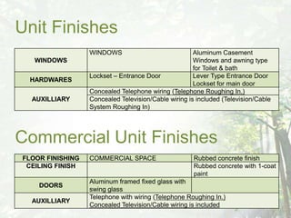 Unit Finishes
                  WINDOWS                             Aluminum Casement
   WINDOWS                                            Windows and awning type
                                                      for Toilet & bath
                  Lockset – Entrance Door             Lever Type Entrance Door
 HARDWARES
                                                      Lockset for main door
                  Concealed Telephone wiring (Telephone Roughing In.)
  AUXILLIARY      Concealed Television/Cable wiring is included (Television/Cable
                  System Roughing In)




Commercial Unit Finishes
FLOOR FINISHING   COMMERCIAL SPACE                    Rubbed concrete finish
 CEILING FINISH                                       Rubbed concrete with 1-coat
                                                      paint
                  Aluminum framed fixed glass with
    DOORS
                  swing glass
                  Telephone with wiring (Telephone Roughing In.)
  AUXILLIARY
                  Concealed Television/Cable wiring is included
 