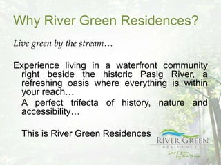 Why River Green Residences?
Live green by the stream…

Experience living in a waterfront community
 right beside the historic Pasig River, a
 refreshing oasis where everything is within
 your reach…
 A perfect trifecta of history, nature and
 accessibility…

  This is River Green Residences
 