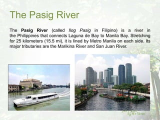 The Pasig River
The Pasig River (called Ilog Pasig in Filipino) is a river in
the Philippines that connects Laguna de Bay to Manila Bay. Stretching
for 25 kilometers (15.5 mi), it is lined by Metro Manila on each side. Its
major tributaries are the Marikina River and San Juan River.
 