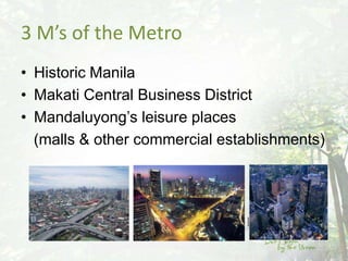 3 M’s of the Metro
• Historic Manila
• Makati Central Business District
• Mandaluyong’s leisure places
  (malls & other commercial establishments)
 