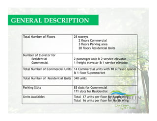 GENERAL DESCRIPTION

  Total Number of Floors            25 storeys
                                       2 floors Commercial
                                       3 floors Parking area
                                       20 floors Residential Units

  Number of Elevator for
      Residential                   2 passenger unit & 2 service elevator
      Commercial                    1 freight elevator & 1 service elevator

  Total Number of Commercial Units 14 Commercial units with 10 alfresco spaces
                                   & 1 floor Supermarket
  Total Number of Residential Units 340 units

  Parking Slots                     83 slots for Commercial
                                    171 slots for Residential
  Units Available:                  Total 17 units per floor for South Wing
                                    Total 16 units per floor for North Wing
 
